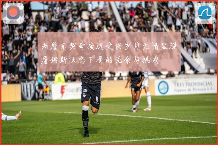 老詹东契奇接连受伤岁月无情显现詹姆斯状态下滑的无奈与挑战