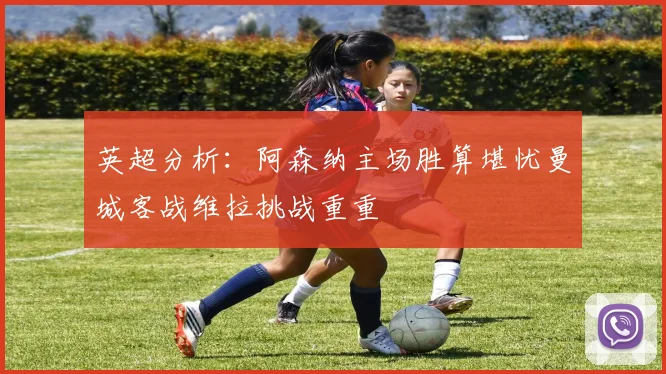 英超分析：阿森纳主场胜算堪忧曼城客战维拉挑战重重
