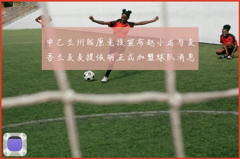 中乙兰州陇原竞技宣布赵小龙与麦吾兰麦麦提依明正式加盟球队消息