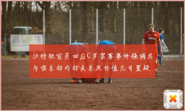 沙特联官员回应C罗罢赛事件强调其与俱乐部内部关系及价值无可置疑