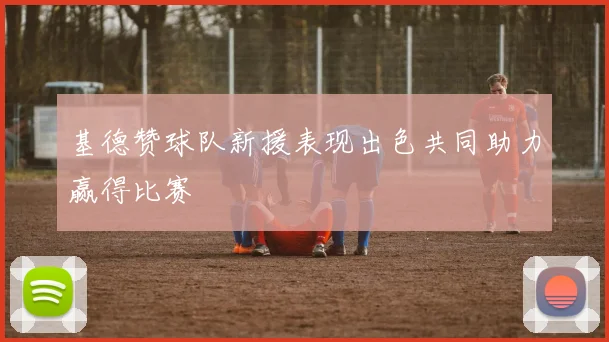 基德赞球队新援表现出色共同助力赢得比赛