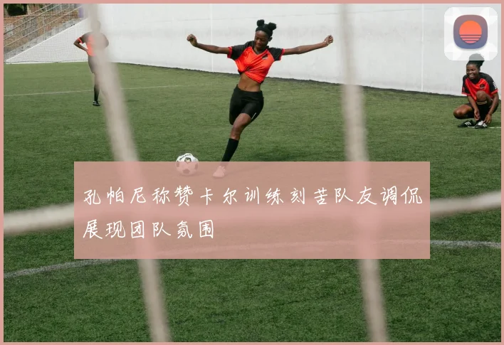 孔帕尼称赞卡尔训练刻苦队友调侃展现团队氛围
