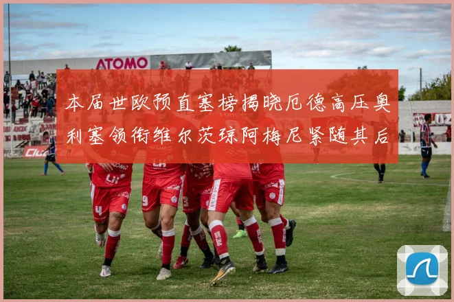 本届世欧预直塞榜揭晓厄德高压奥利塞领衔维尔茨琼阿梅尼紧随其后