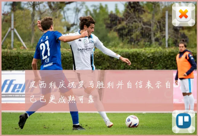 皮西利庆祝罗马胜利并自信表示自己已更成熟可靠