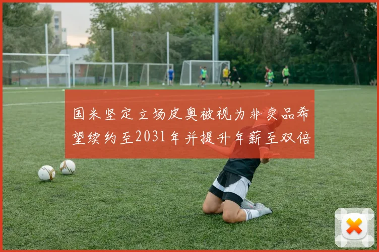 国米坚定立场皮奥被视为非卖品希望续约至2031年并提升年薪至双倍水平