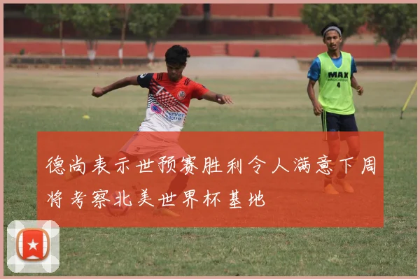 德尚表示世预赛胜利令人满意下周将考察北美世界杯基地