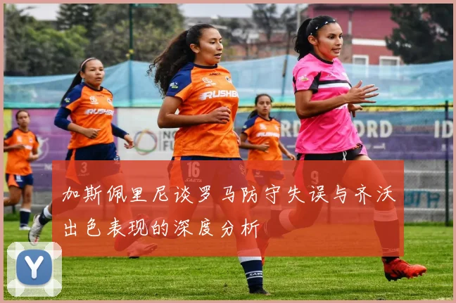 加斯佩里尼谈罗马防守失误与齐沃出色表现的深度分析