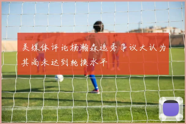 美媒体评论杨瀚森选秀争议大认为其尚未达到轮换水平