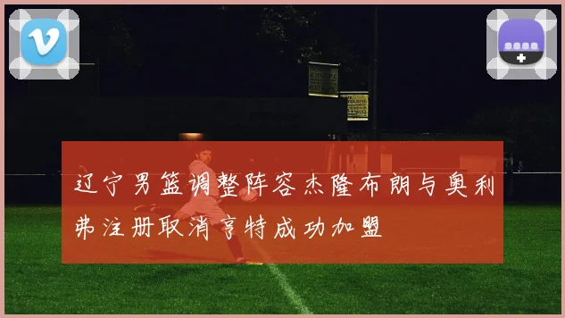 辽宁男篮调整阵容杰隆布朗与奥利弗注册取消亨特成功加盟