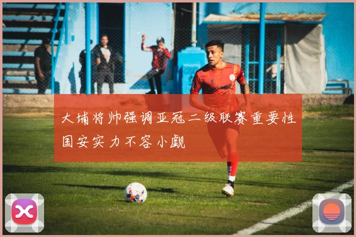 大埔将帅强调亚冠二级联赛重要性国安实力不容小觑