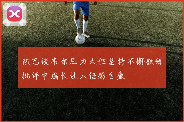 热巴谈韦尔压力大但坚持不懈教练批评中成长让人倍感自豪