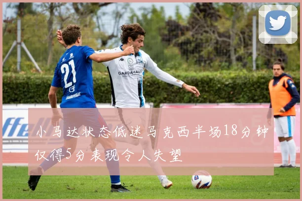 小马达状态低迷马克西半场18分钟仅得5分表现令人失望