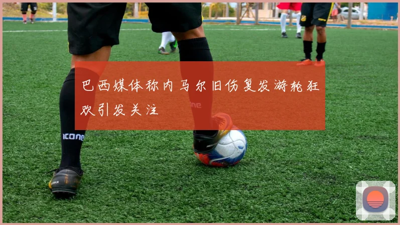 巴西媒体称内马尔旧伤复发游轮狂欢引发关注