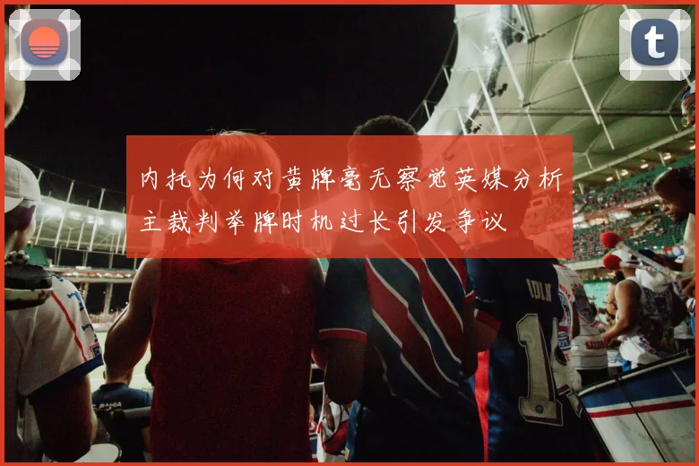 内托为何对黄牌毫无察觉英媒分析主裁判举牌时机过长引发争议