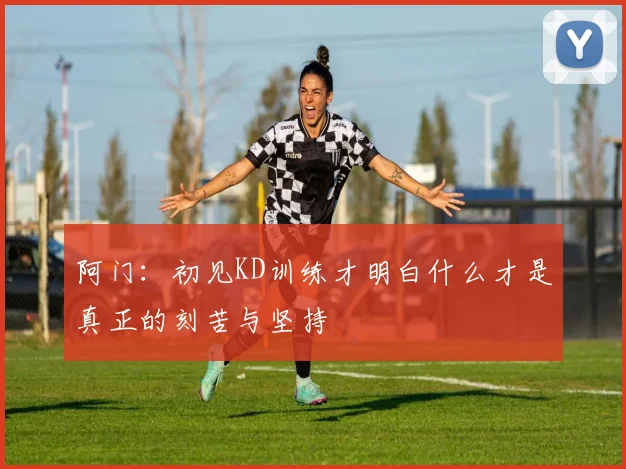 阿门：初见KD训练才明白什么才是真正的刻苦与坚持