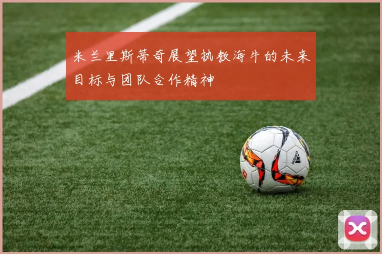 米兰里斯蒂奇展望执教海牛的未来目标与团队合作精神