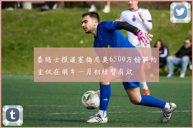 泰晤士报道塞梅尼奥6500万镑解约金仅在明年一月初短暂有效