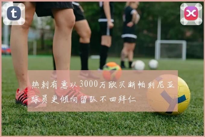 热刺有意以3000万欧买断帕利尼亚球员更倾向留队不回拜仁