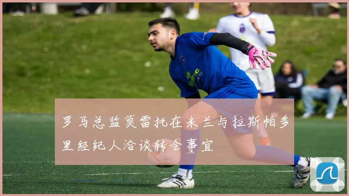 罗马总监莫雷托在米兰与拉斯帕多里经纪人洽谈转会事宜