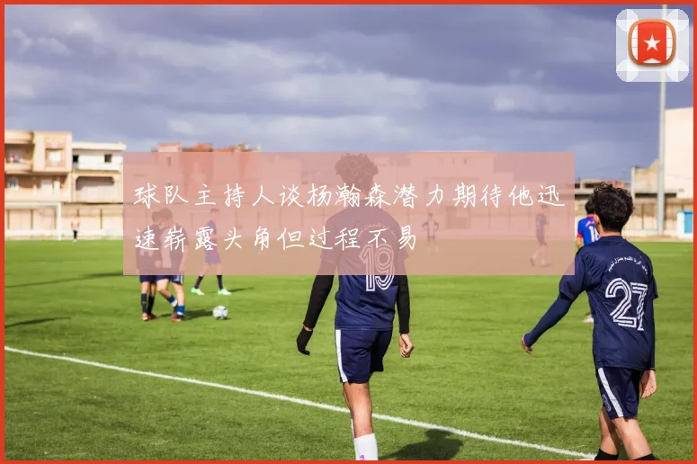 球队主持人谈杨瀚森潜力期待他迅速崭露头角但过程不易