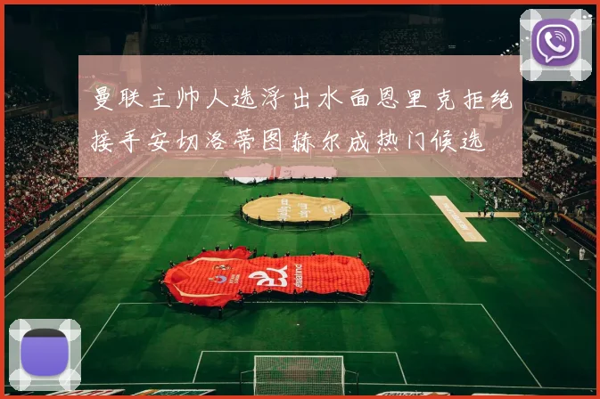 曼联主帅人选浮出水面恩里克拒绝接手安切洛蒂图赫尔成热门候选