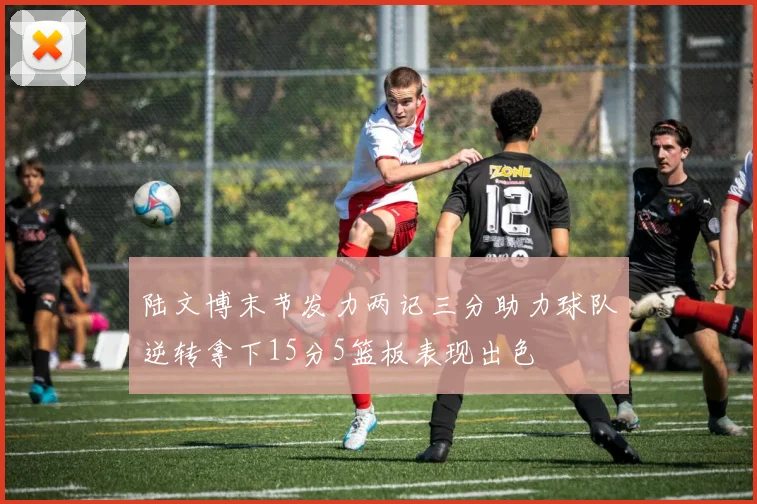陆文博末节发力两记三分助力球队逆转拿下15分5篮板表现出色
