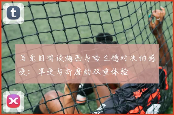 马竞旧将谈梅西与哈兰德对决的感受：享受与折磨的双重体验