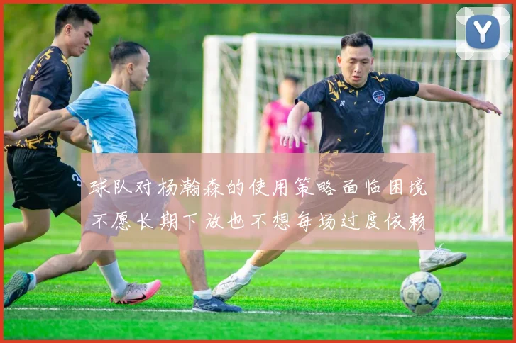 球队对杨瀚森的使用策略面临困境不愿长期下放也不想每场过度依赖