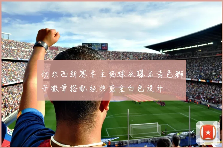 切尔西新赛季主场球衣曝光黄色狮子徽章搭配经典蓝金白色设计