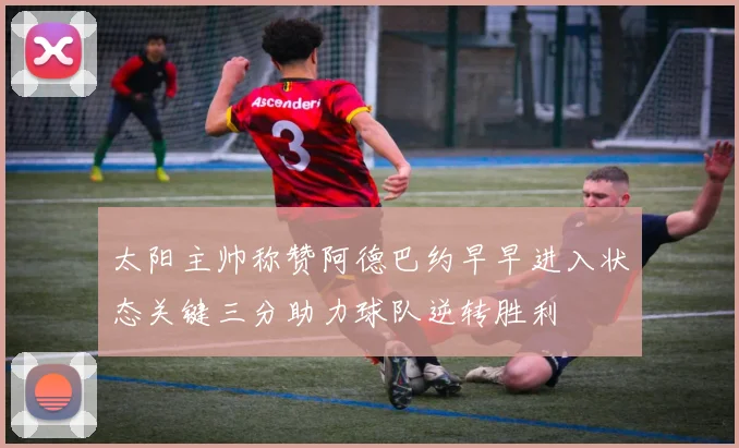 太阳主帅称赞阿德巴约早早进入状态关键三分助力球队逆转胜利