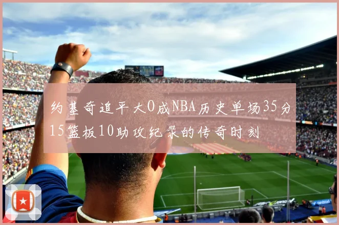 约基奇追平大O成NBA历史单场35分15篮板10助攻纪录的传奇时刻