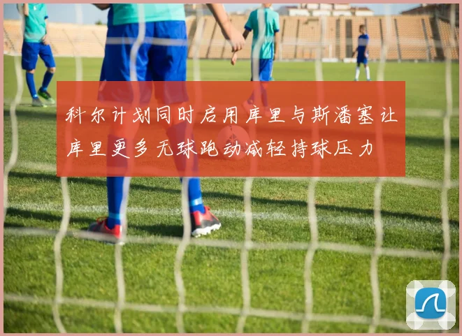 科尔计划同时启用库里与斯潘塞让库里更多无球跑动减轻持球压力