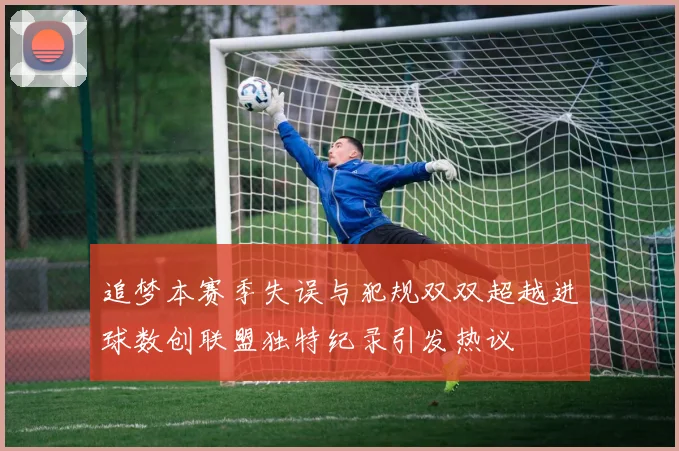 追梦本赛季失误与犯规双双超越进球数创联盟独特纪录引发热议