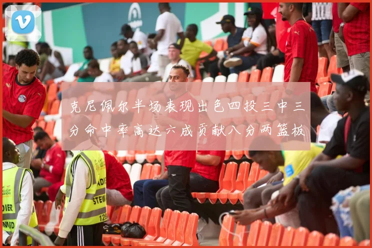 克尼佩尔半场表现出色四投三中三分命中率高达六成贡献八分两篮板
