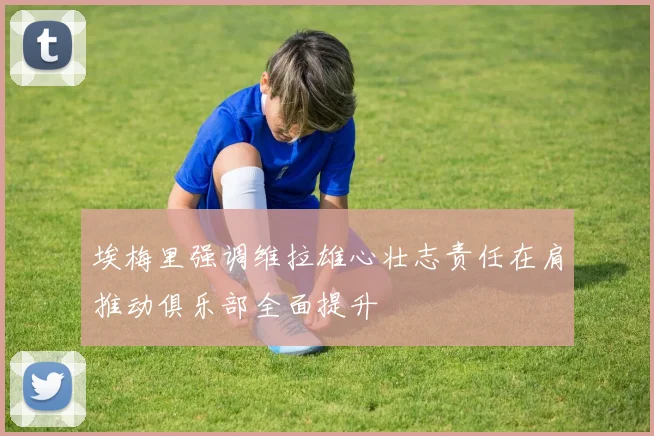 埃梅里强调维拉雄心壮志责任在肩推动俱乐部全面提升